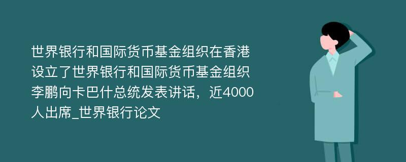 世界银行和国际货币基金组织在香港设立了世界银行和国际货币基金组织李鹏向卡巴什总统发表讲话，近4000人出席_世界银行论文