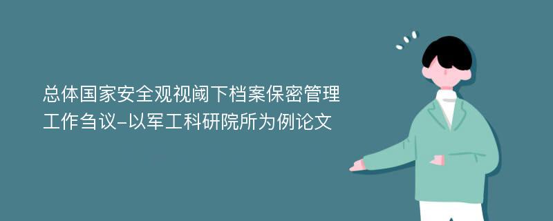 总体国家安全观视阈下档案保密管理工作刍议-以军工科研院所为例论文