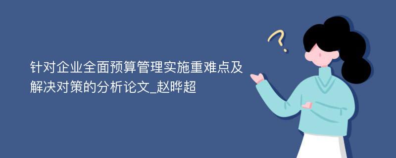 针对企业全面预算管理实施重难点及解决对策的分析论文_赵晔超