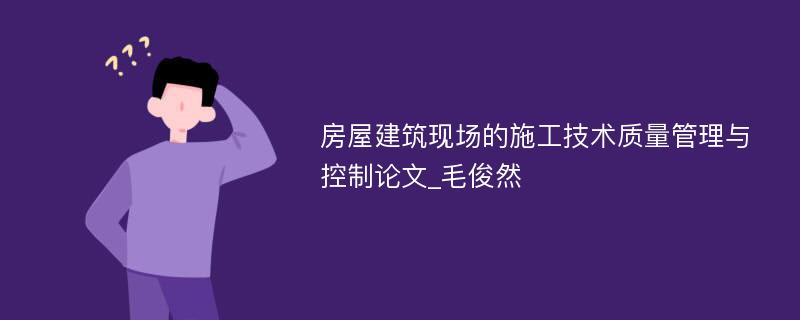 房屋建筑现场的施工技术质量管理与控制论文_毛俊然