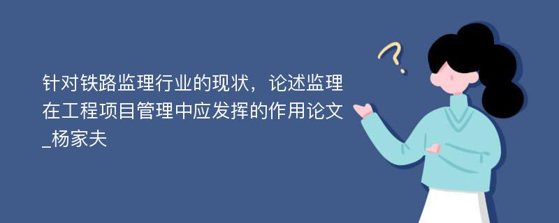 针对铁路监理行业的现状，论述监理在工程项目管理中应发挥的作用论文_杨家夫