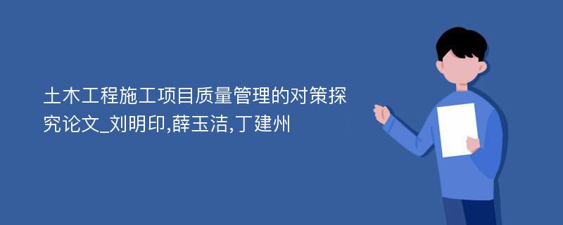 土木工程施工项目质量管理的对策探究论文_刘明印,薛玉洁,丁建州