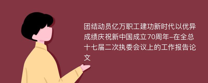 团结动员亿万职工建功新时代以优异成绩庆祝新中国成立70周年-在全总十七届二次执委会议上的工作报告论文