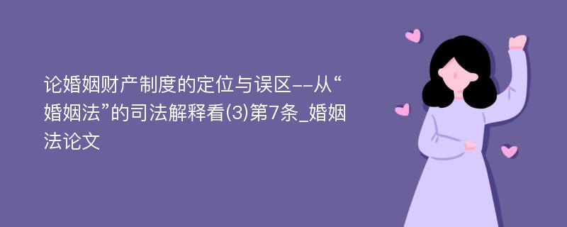 论婚姻财产制度的定位与误区--从“婚姻法”的司法解释看(3)第7条_婚姻法论文