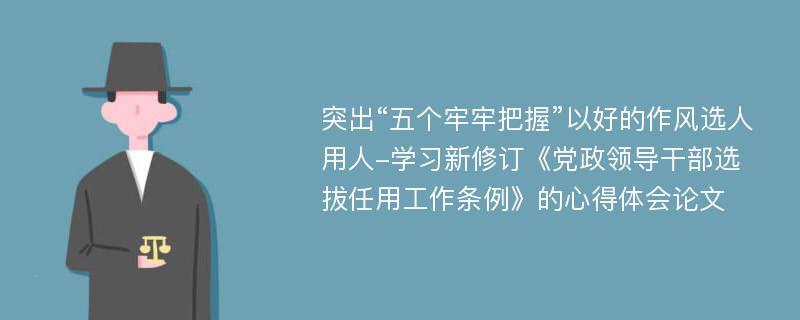 突出“五个牢牢把握”以好的作风选人用人-学习新修订《党政领导干部选拔任用工作条例》的心得体会论文