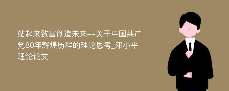 站起来致富创造未来--关于中国共产党80年辉煌历程的理论思考_邓小平理论论文