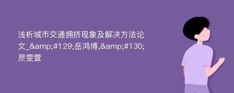 浅析城市交通拥挤现象及解决方法论文_&#129;岳鸿博,&#130;昃雯萱