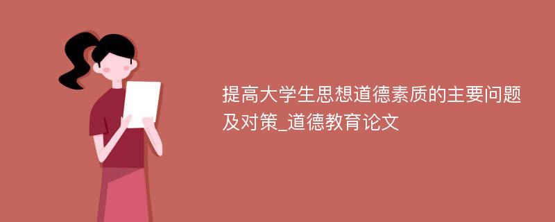 提高大学生思想道德素质的主要问题及对策_道德教育论文