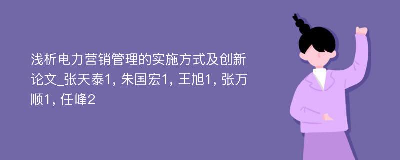 浅析电力营销管理的实施方式及创新论文_张天泰1, 朱国宏1, 王旭1, 张万顺1, 任峰2