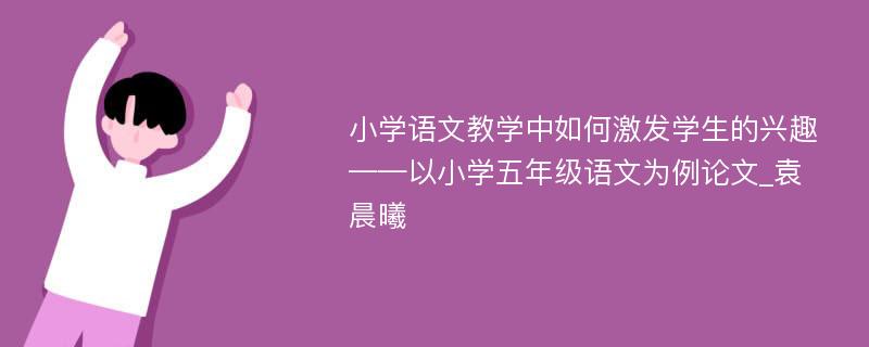 小学语文教学中如何激发学生的兴趣——以小学五年级语文为例论文_袁晨曦