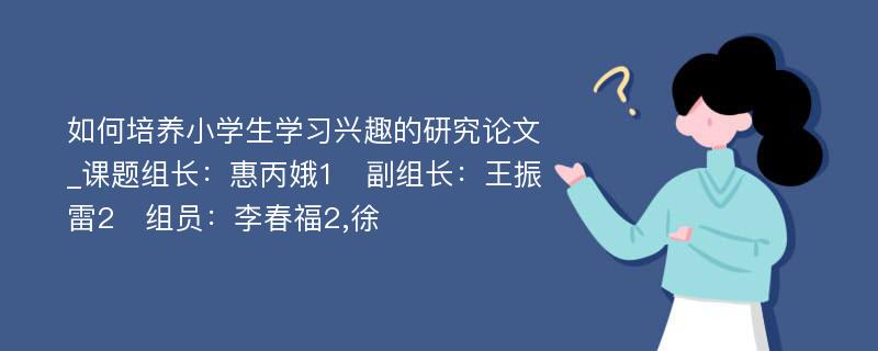 如何培养小学生学习兴趣的研究论文_课题组长：惠丙娥1　副组长：王振雷2　组员：李春福2,徐　