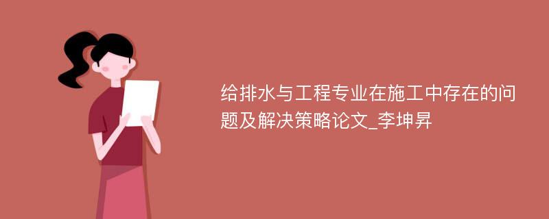 给排水与工程专业在施工中存在的问题及解决策略论文_李坤昇