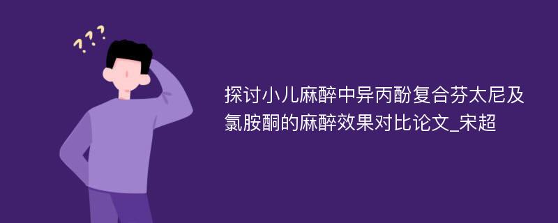 探讨小儿麻醉中异丙酚复合芬太尼及氯胺酮的麻醉效果对比论文_宋超