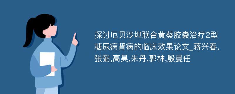 探讨厄贝沙坦联合黄葵胶囊治疗2型糖尿病肾病的临床效果论文_蒋兴春,张弼,高昊,朱丹,郭林,殷曼任