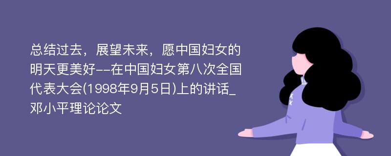 总结过去，展望未来，愿中国妇女的明天更美好--在中国妇女第八次全国代表大会(1998年9月5日)上的讲话_邓小平理论论文