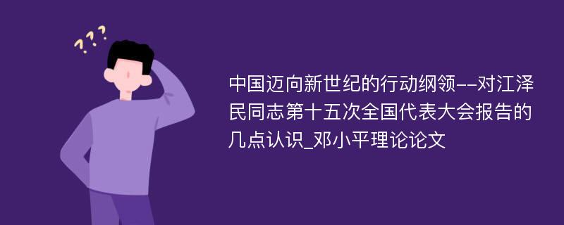 中国迈向新世纪的行动纲领--对江泽民同志第十五次全国代表大会报告的几点认识_邓小平理论论文