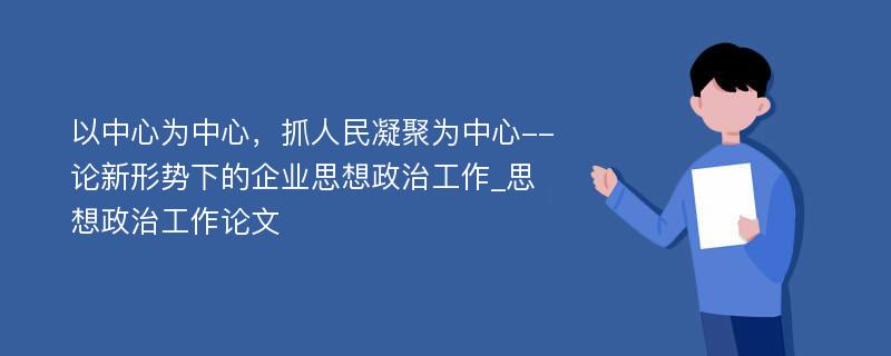 以中心为中心，抓人民凝聚为中心--论新形势下的企业思想政治工作_思想政治工作论文