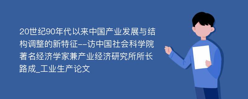 20世纪90年代以来中国产业发展与结构调整的新特征--访中国社会科学院著名经济学家兼产业经济研究所所长路成_工业生产论文