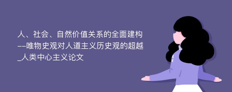 人、社会、自然价值关系的全面建构--唯物史观对人道主义历史观的超越_人类中心主义论文