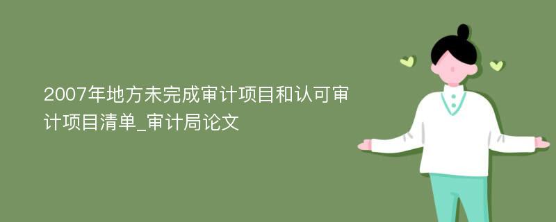 2007年地方未完成审计项目和认可审计项目清单_审计局论文