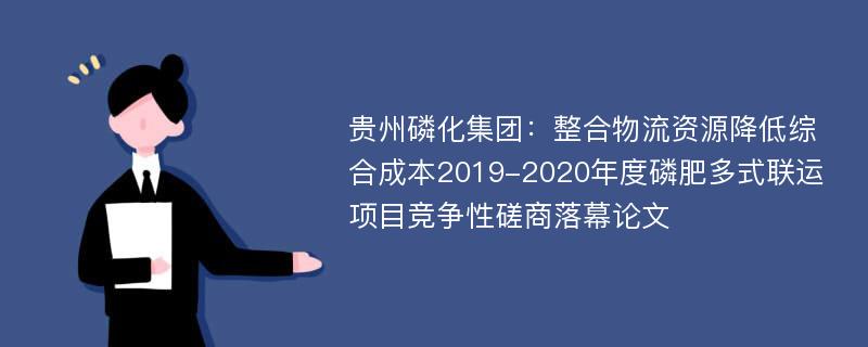 贵州磷化集团：整合物流资源降低综合成本2019-2020年度磷肥多式联运项目竞争性磋商落幕论文