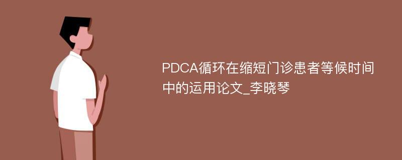 PDCA循环在缩短门诊患者等候时间中的运用论文_李晓琴