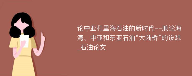 论中亚和里海石油的新时代--兼论海湾、中亚和东亚石油“大陆桥”的设想_石油论文