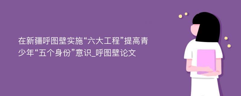 在新疆呼图壁实施“六大工程”提高青少年“五个身份”意识_呼图壁论文