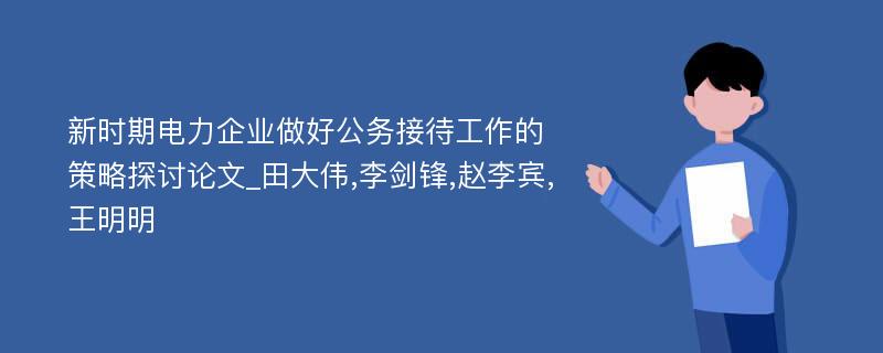 新时期电力企业做好公务接待工作的策略探讨论文_田大伟,李剑锋,赵李宾,王明明