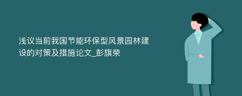 浅议当前我国节能环保型风景园林建设的对策及措施论文_彭旗荣