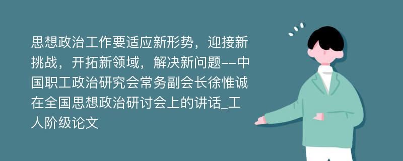 思想政治工作要适应新形势，迎接新挑战，开拓新领域，解决新问题--中国职工政治研究会常务副会长徐惟诚在全国思想政治研讨会上的讲话_工人阶级论文