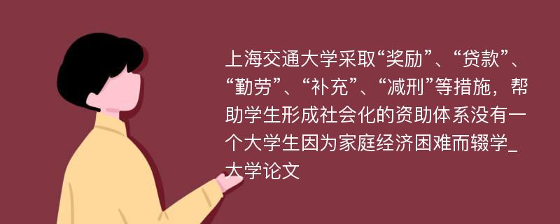 上海交通大学采取“奖励”、“贷款”、“勤劳”、“补充”、“减刑”等措施，帮助学生形成社会化的资助体系没有一个大学生因为家庭经济困难而辍学_大学论文