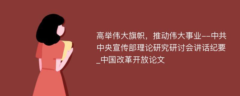 高举伟大旗帜，推动伟大事业--中共中央宣传部理论研究研讨会讲话纪要_中国改革开放论文