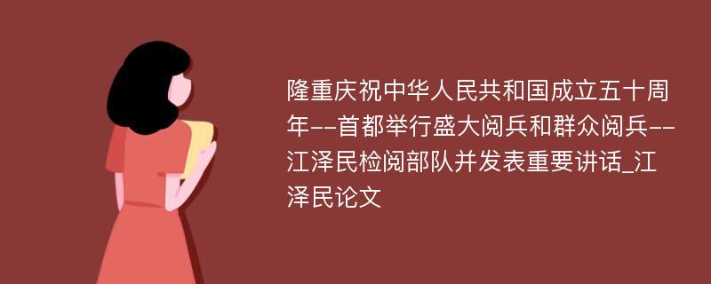 隆重庆祝中华人民共和国成立五十周年--首都举行盛大阅兵和群众阅兵--江泽民检阅部队并发表重要讲话_江泽民论文