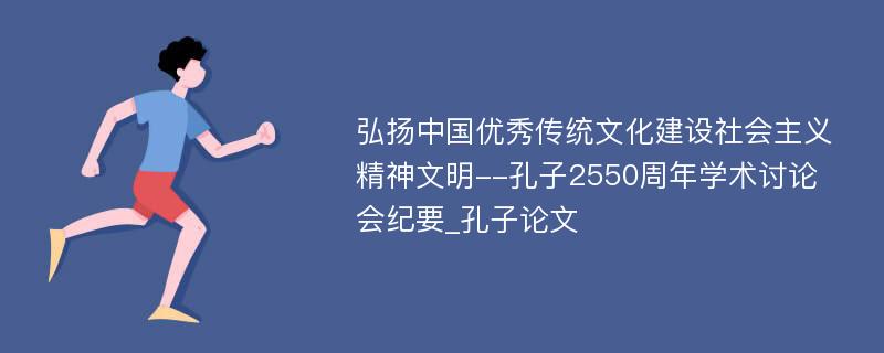 弘扬中国优秀传统文化建设社会主义精神文明--孔子2550周年学术讨论会纪要_孔子论文