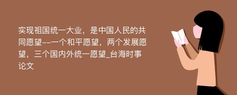 实现祖国统一大业，是中国人民的共同愿望--一个和平愿望，两个发展愿望，三个国内外统一愿望_台海时事论文