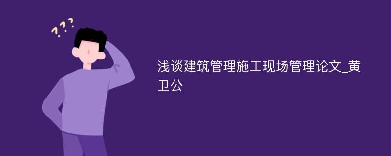 浅谈建筑管理施工现场管理论文_黄卫公