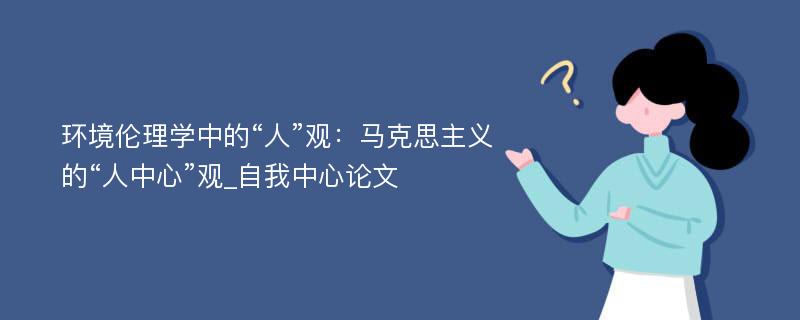 环境伦理学中的“人”观：马克思主义的“人中心”观_自我中心论文