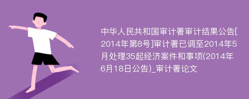 中华人民共和国审计署审计结果公告[2014年第8号]审计署已调至2014年5月处理35起经济案件和事项(2014年6月18日公告)_审计署论文