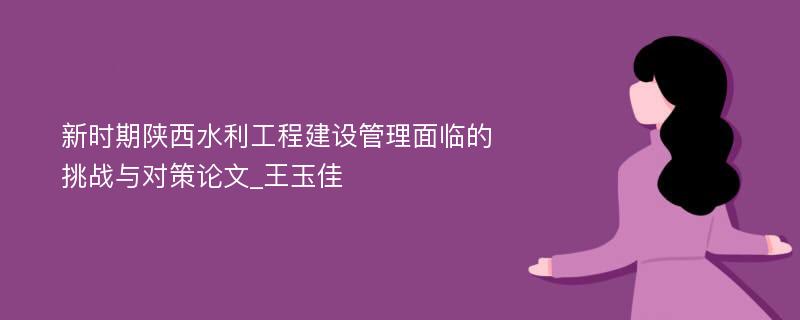 新时期陕西水利工程建设管理面临的挑战与对策论文_王玉佳