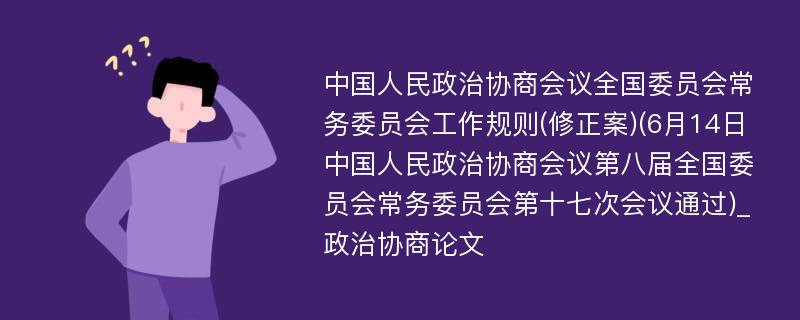 中国人民政治协商会议全国委员会常务委员会工作规则(修正案)(6月14日中国人民政治协商会议第八届全国委员会常务委员会第十七次会议通过)_政治协商论文