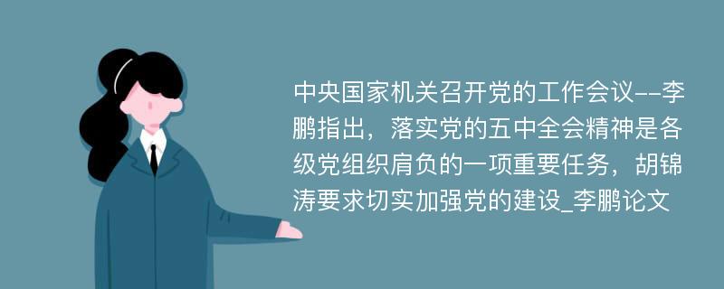 中央国家机关召开党的工作会议--李鹏指出，落实党的五中全会精神是各级党组织肩负的一项重要任务，胡锦涛要求切实加强党的建设_李鹏论文