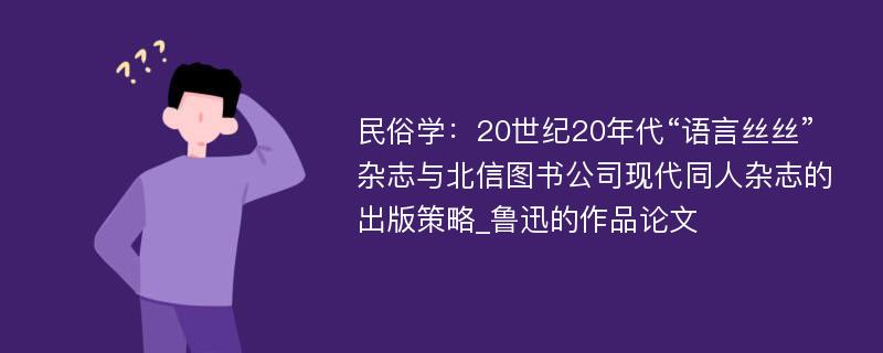 民俗学：20世纪20年代“语言丝丝”杂志与北信图书公司现代同人杂志的出版策略_鲁迅的作品论文