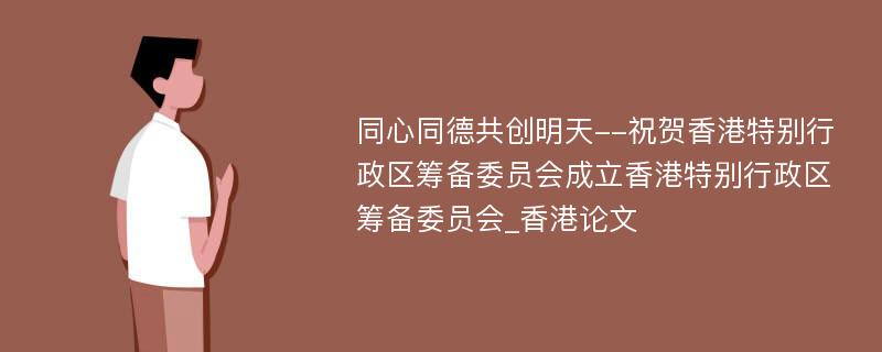 同心同德共创明天--祝贺香港特别行政区筹备委员会成立香港特别行政区筹备委员会_香港论文