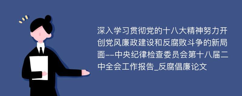 深入学习贯彻党的十八大精神努力开创党风廉政建设和反腐败斗争的新局面--中央纪律检查委员会第十八届二中全会工作报告_反腐倡廉论文