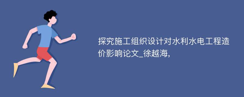 探究施工组织设计对水利水电工程造价影响论文_徐越海,