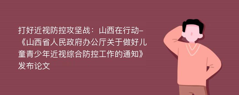 打好近视防控攻坚战：山西在行动-《山西省人民政府办公厅关于做好儿童青少年近视综合防控工作的通知》发布论文