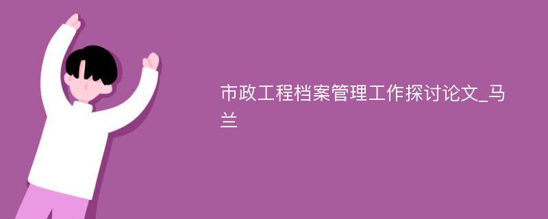 市政工程档案管理工作探讨论文_马兰