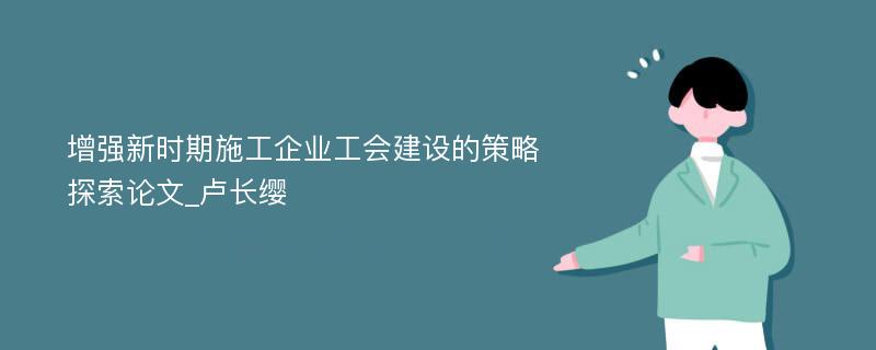 增强新时期施工企业工会建设的策略探索论文_卢长缨