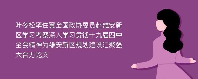 叶冬松率住冀全国政协委员赴雄安新区学习考察深入学习贯彻十九届四中全会精神为雄安新区规划建设汇聚强大合力论文